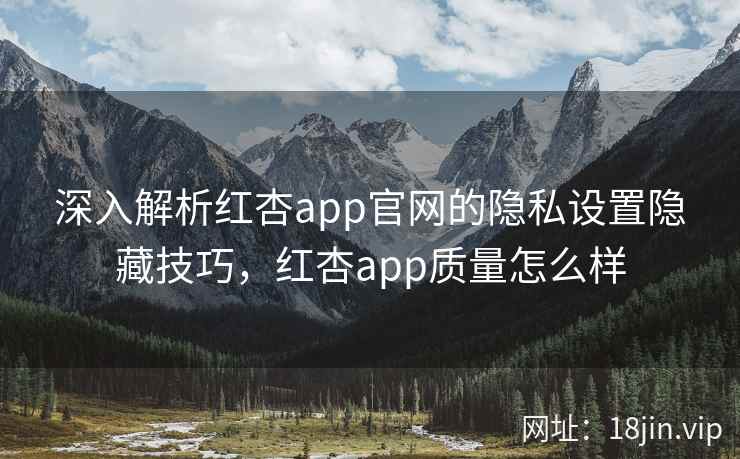 深入解析红杏app官网的隐私设置隐藏技巧，红杏app质量怎么样