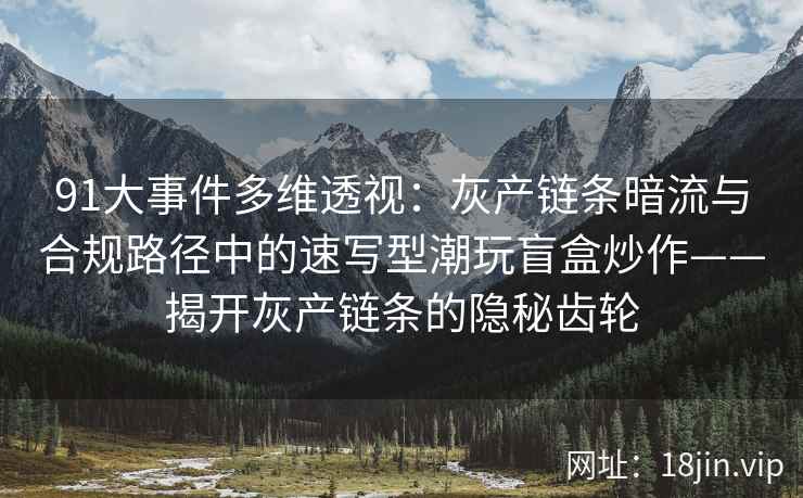 91大事件多维透视：灰产链条暗流与合规路径中的速写型潮玩盲盒炒作——揭开灰产链条的隐秘齿轮
