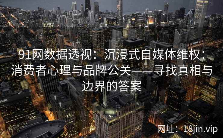 91网数据透视：沉浸式自媒体维权：消费者心理与品牌公关——寻找真相与边界的答案