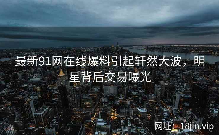 最新91网在线爆料引起轩然大波，明星背后交易曝光