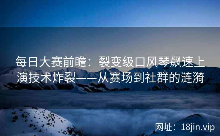 每日大赛前瞻：裂变级口风琴飙速上演技术炸裂——从赛场到社群的涟漪