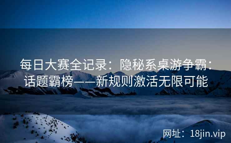 每日大赛全记录：隐秘系桌游争霸：话题霸榜——新规则激活无限可能