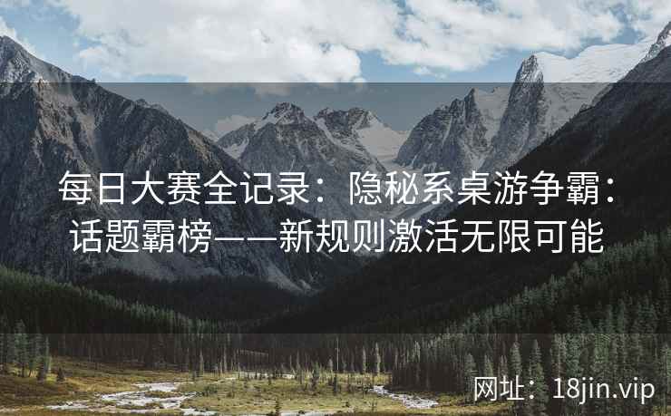 每日大赛全记录：隐秘系桌游争霸：话题霸榜——新规则激活无限可能