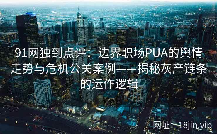 91网独到点评：边界职场PUA的舆情走势与危机公关案例——揭秘灰产链条的运作逻辑