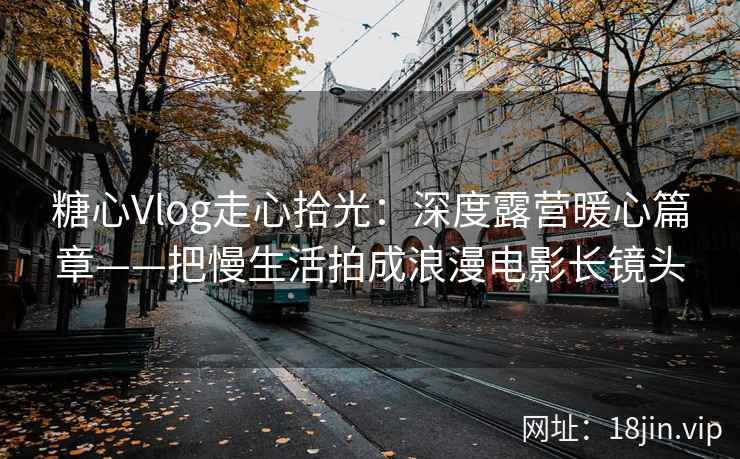 糖心Vlog走心拾光：深度露营暖心篇章——把慢生活拍成浪漫电影长镜头