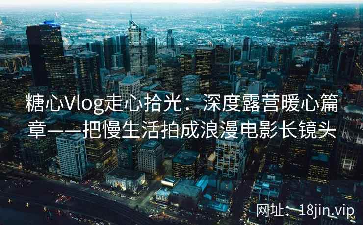 糖心Vlog走心拾光：深度露营暖心篇章——把慢生活拍成浪漫电影长镜头