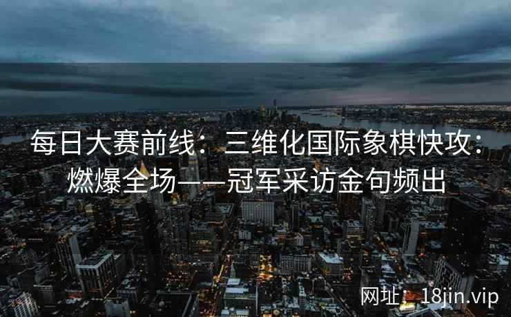 每日大赛前线：三维化国际象棋快攻：燃爆全场——冠军采访金句频出