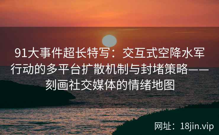 91大事件超长特写：交互式空降水军行动的多平台扩散机制与封堵策略——刻画社交媒体的情绪地图