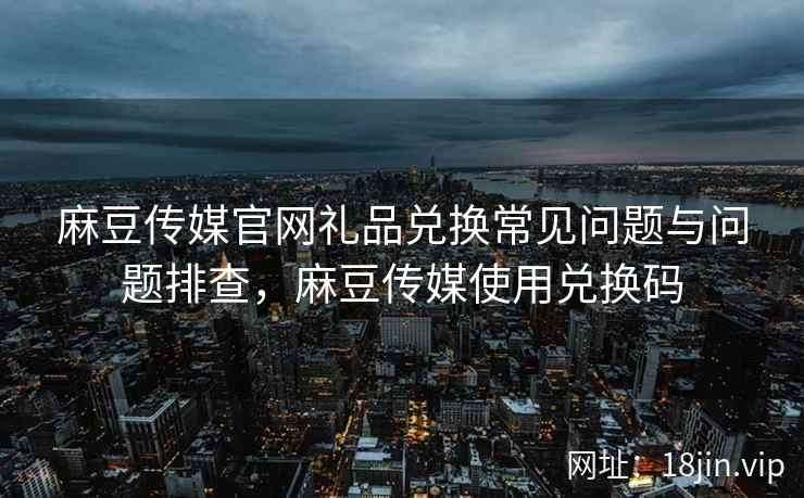 麻豆传媒官网礼品兑换常见问题与问题排查，麻豆传媒使用兑换码