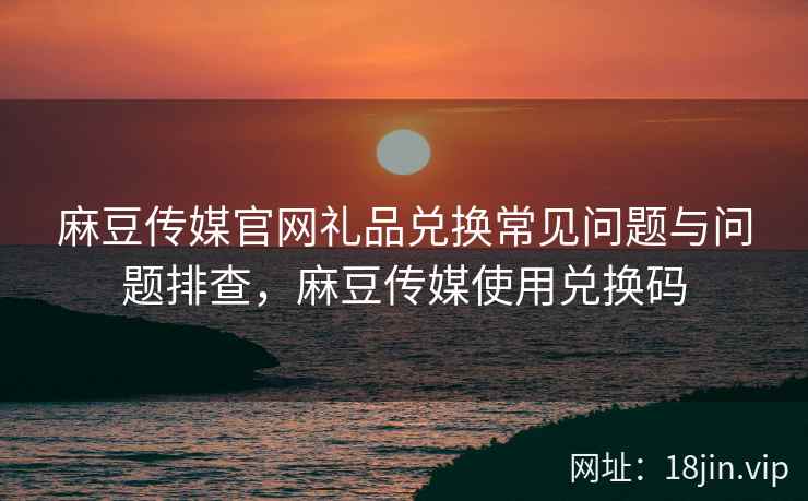 麻豆传媒官网礼品兑换常见问题与问题排查，麻豆传媒使用兑换码