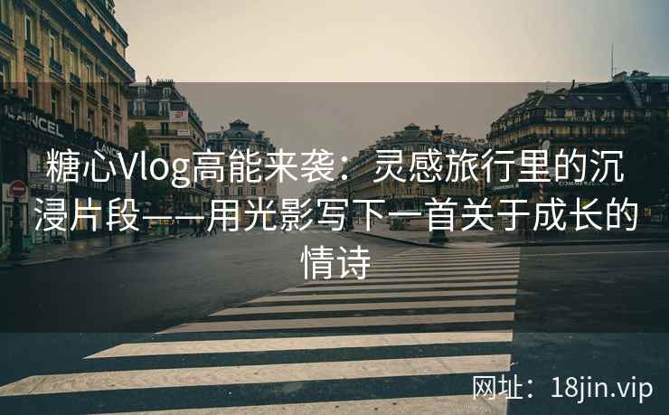 糖心Vlog高能来袭：灵感旅行里的沉浸片段——用光影写下一首关于成长的情诗