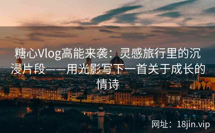 糖心Vlog高能来袭：灵感旅行里的沉浸片段——用光影写下一首关于成长的情诗