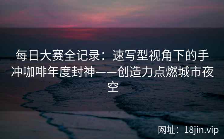 每日大赛全记录：速写型视角下的手冲咖啡年度封神——创造力点燃城市夜空