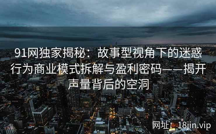 91网独家揭秘：故事型视角下的迷惑行为商业模式拆解与盈利密码——揭开声量背后的空洞