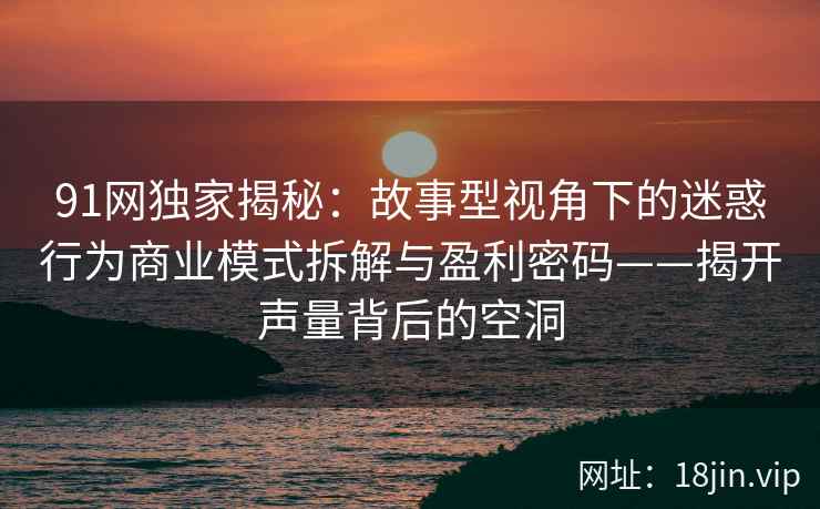 91网独家揭秘：故事型视角下的迷惑行为商业模式拆解与盈利密码——揭开声量背后的空洞