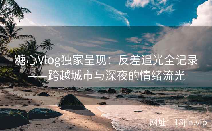 糖心Vlog独家呈现：反差追光全记录——跨越城市与深夜的情绪流光