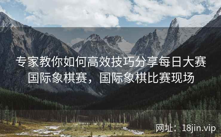 专家教你如何高效技巧分享每日大赛国际象棋赛，国际象棋比赛现场