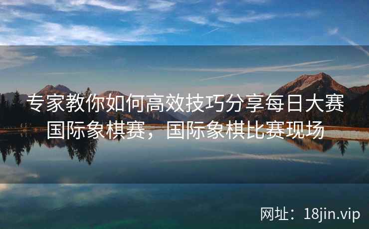 专家教你如何高效技巧分享每日大赛国际象棋赛，国际象棋比赛现场
