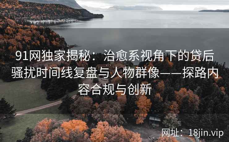 91网独家揭秘：治愈系视角下的贷后骚扰时间线复盘与人物群像——探路内容合规与创新