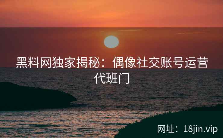 黑料网独家揭秘：偶像社交账号运营代班门