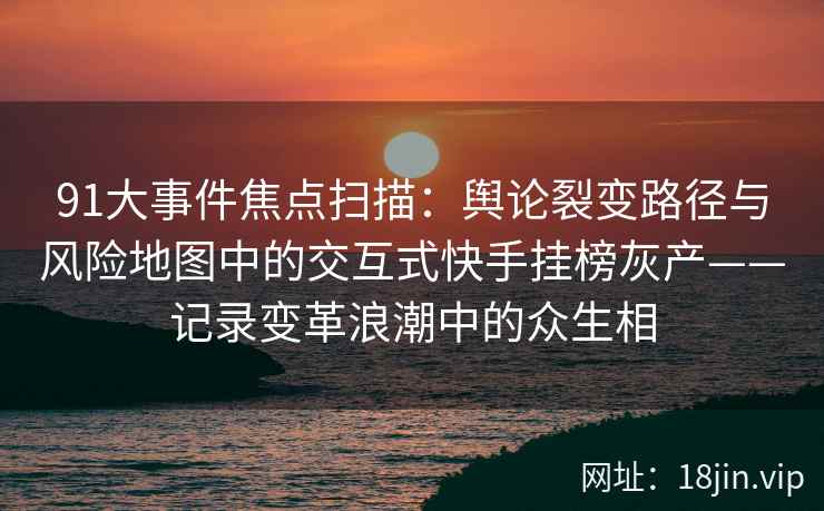 91大事件焦点扫描：舆论裂变路径与风险地图中的交互式快手挂榜灰产——记录变革浪潮中的众生相