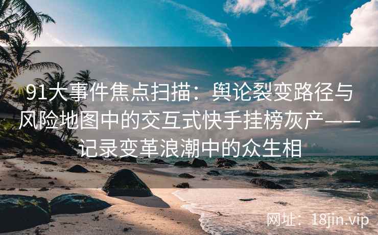 91大事件焦点扫描：舆论裂变路径与风险地图中的交互式快手挂榜灰产——记录变革浪潮中的众生相