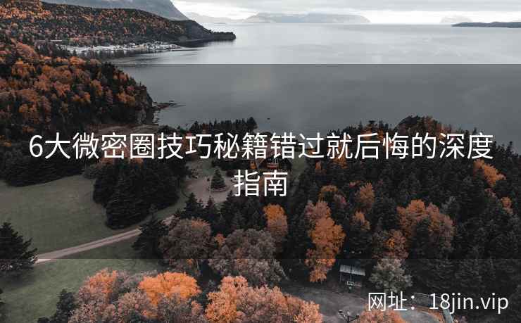 6大微密圈技巧秘籍错过就后悔的深度指南