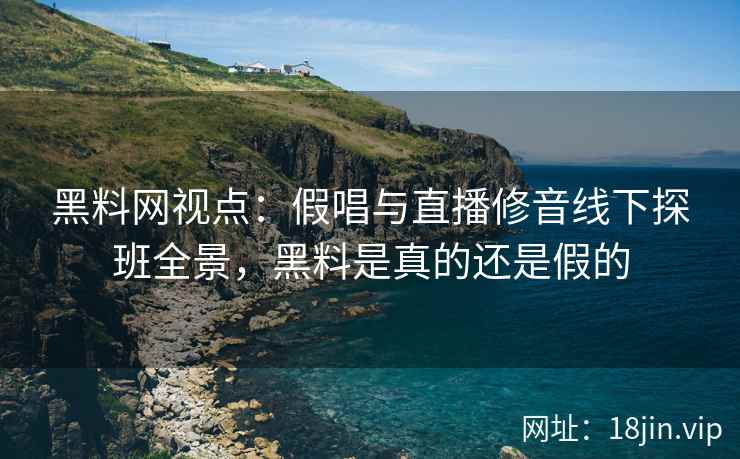黑料网视点：假唱与直播修音线下探班全景，黑料是真的还是假的