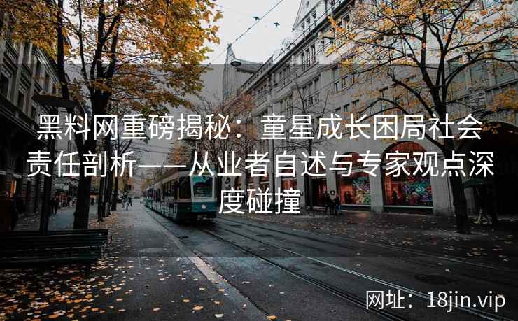 黑料网重磅揭秘：童星成长困局社会责任剖析——从业者自述与专家观点深度碰撞