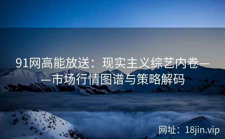 91网高能放送：现实主义综艺内卷——市场行情图谱与策略解码