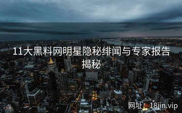 11大黑料网明星隐秘绯闻与专家报告揭秘