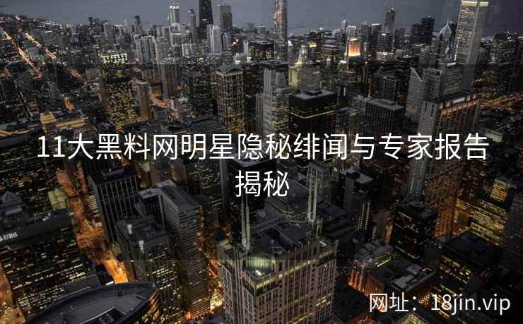 11大黑料网明星隐秘绯闻与专家报告揭秘