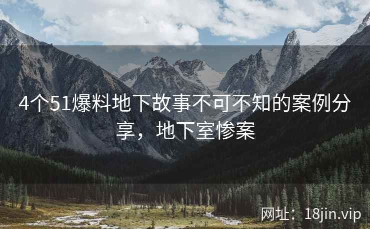 4个51爆料地下故事不可不知的案例分享，地下室惨案