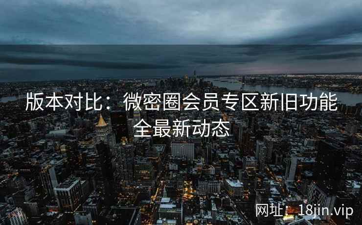 版本对比：微密圈会员专区新旧功能全最新动态