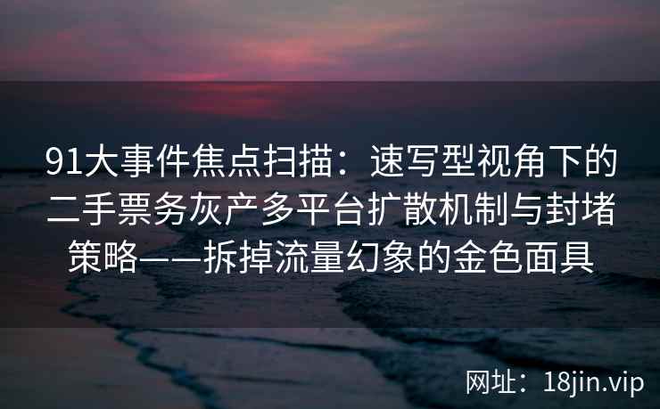 91大事件焦点扫描：速写型视角下的二手票务灰产多平台扩散机制与封堵策略——拆掉流量幻象的金色面具