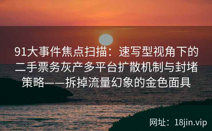 91大事件焦点扫描：速写型视角下的二手票务灰产多平台扩散机制与封堵策略——拆掉流量幻象的金色面具