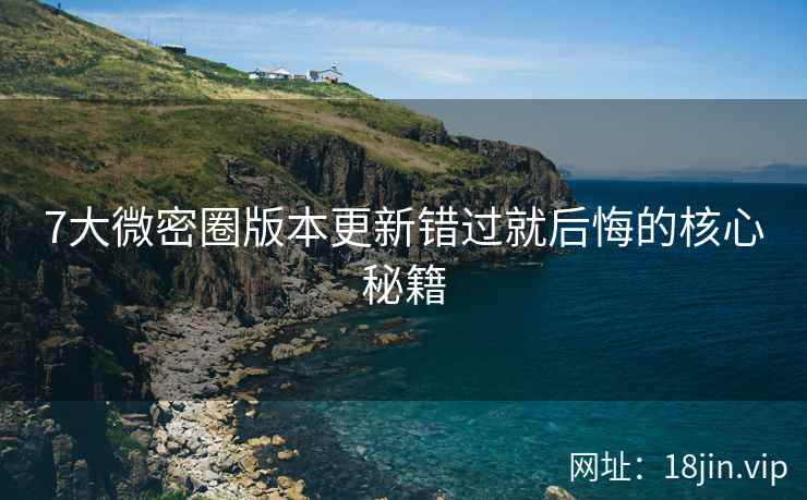 7大微密圈版本更新错过就后悔的核心秘籍