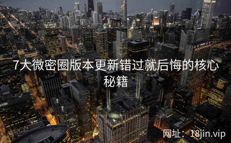 7大微密圈版本更新错过就后悔的核心秘籍
