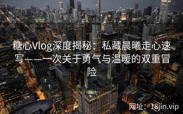 糖心Vlog深度揭秘：私藏晨曦走心速写——一次关于勇气与温暖的双重冒险