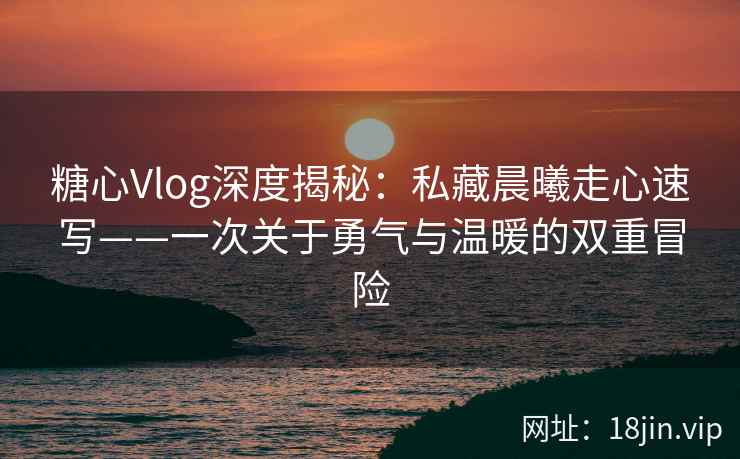 糖心Vlog深度揭秘：私藏晨曦走心速写——一次关于勇气与温暖的双重冒险