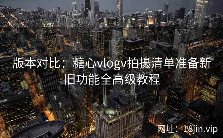 版本对比：糖心vlogv拍摄清单准备新旧功能全高级教程