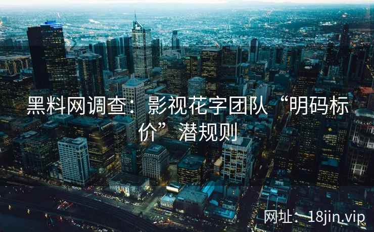 黑料网调查：影视花字团队“明码标价”潜规则