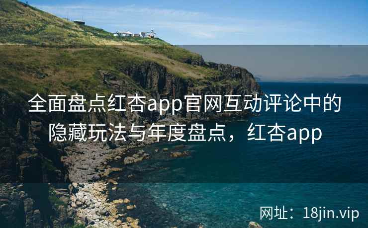 全面盘点红杏app官网互动评论中的隐藏玩法与年度盘点，红杏app