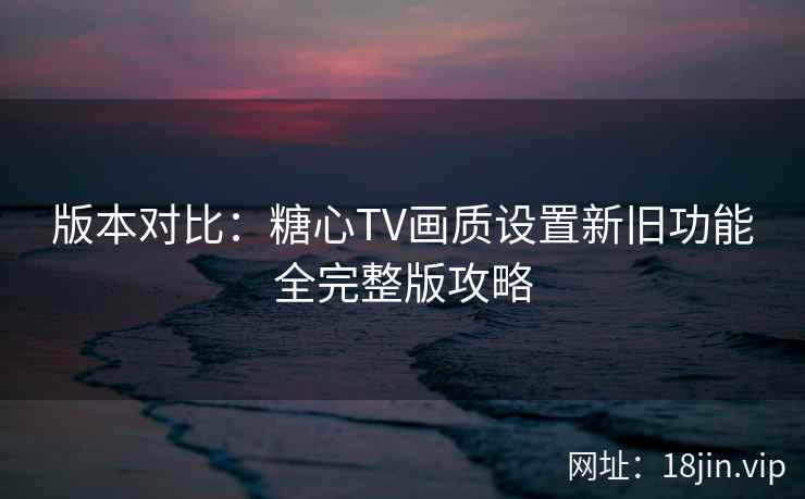 版本对比：糖心TV画质设置新旧功能全完整版攻略