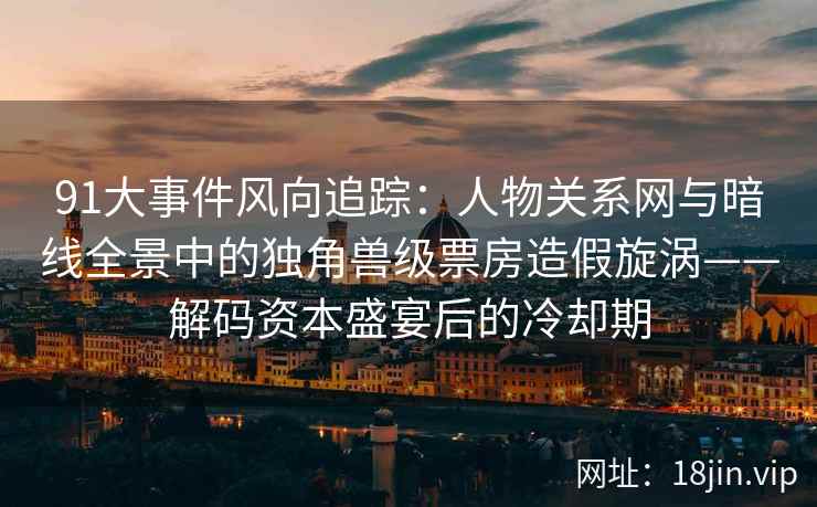 91大事件风向追踪：人物关系网与暗线全景中的独角兽级票房造假旋涡——解码资本盛宴后的冷却期