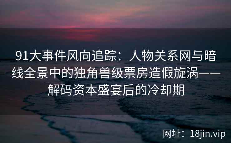 91大事件风向追踪：人物关系网与暗线全景中的独角兽级票房造假旋涡——解码资本盛宴后的冷却期