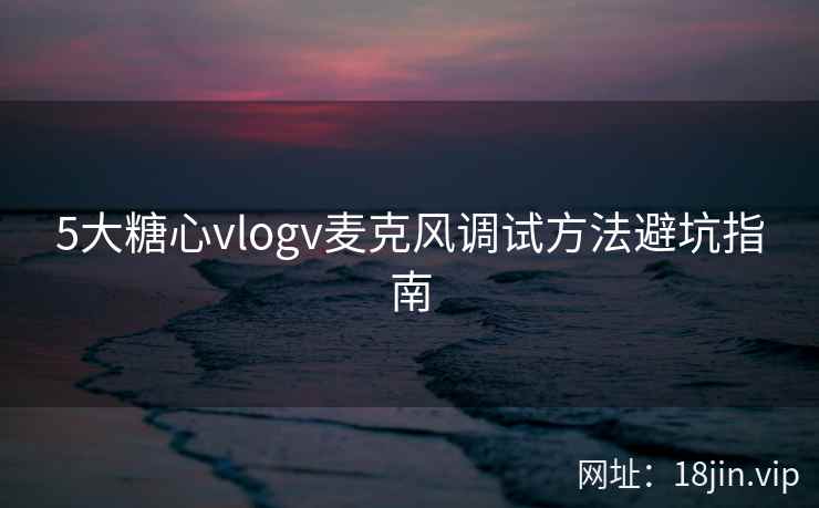 5大糖心vlogv麦克风调试方法避坑指南
