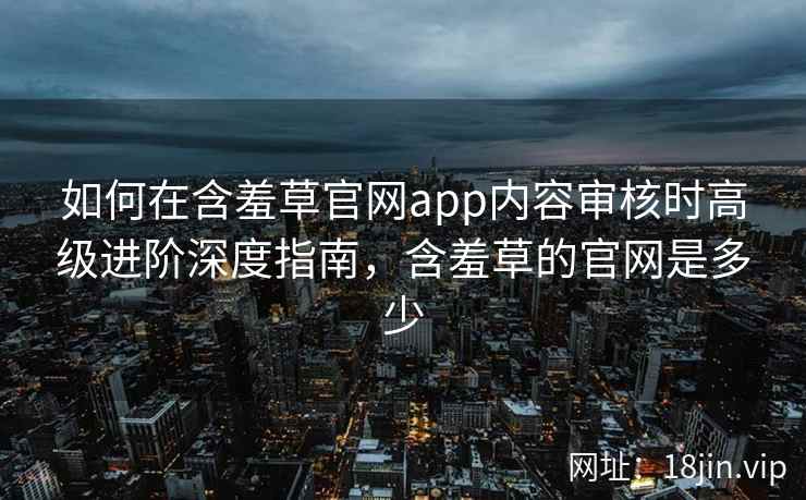 如何在含羞草官网app内容审核时高级进阶深度指南，含羞草的官网是多少