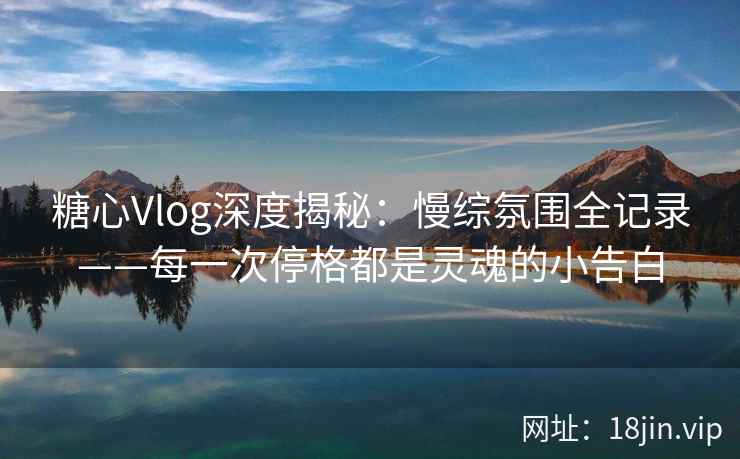 糖心Vlog深度揭秘：慢综氛围全记录——每一次停格都是灵魂的小告白