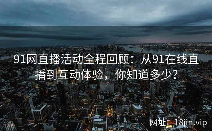 91网直播活动全程回顾：从91在线直播到互动体验，你知道多少？